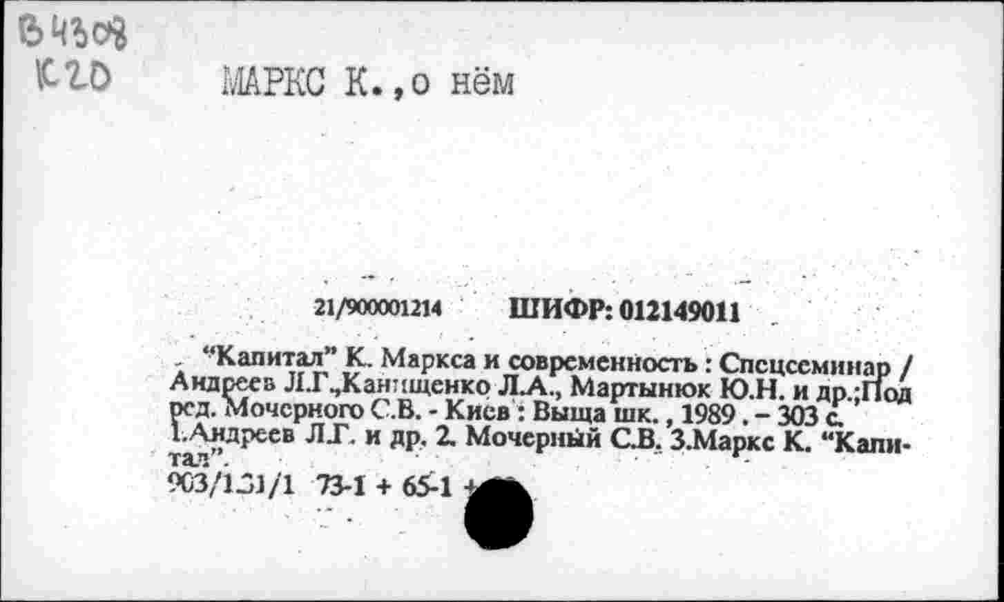 ﻿К. lb
МАРКС К.,о нём
21/900001214 ШИФР: 012149011
Капитал К. Маркса и современность: Спецсеминар / Андрее» ЛТ^Канищенко Л.А., Мартынюк Ю.Н. и др -Под рсд. Мочсрного С.В. - Киев : Выща шк., 1989. - 303 с.
1-Андреев ЛГ. и др. 2. Мочерный С.В. З.Маркс К. “Капн-
903/131/1 73-1 + 65-1